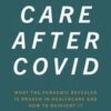 Care After Covid: What the Pandemic Revealed Is Broken in Healthcare and How to Reinvent It (Original PDF)